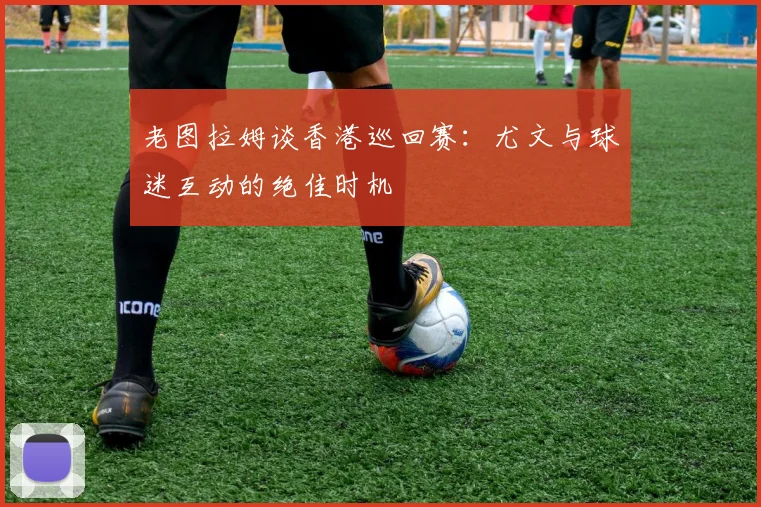 老图拉姆谈香港巡回赛：尤文与球迷互动的绝佳时机