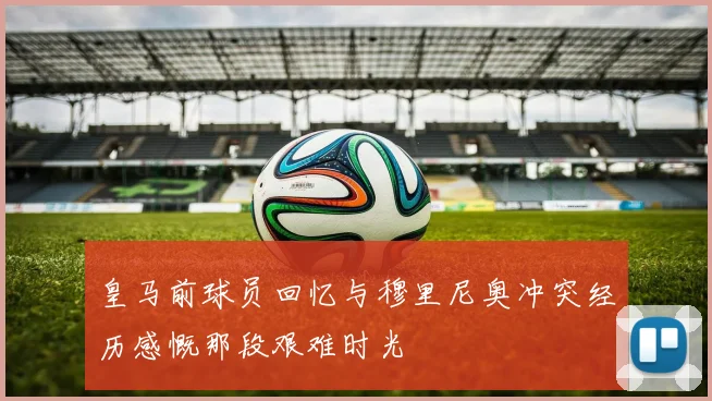 皇马前球员回忆与穆里尼奥冲突经历感慨那段艰难时光