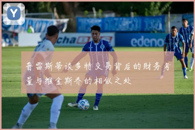 普雷斯蒂谈多特交易背后的财务考量与维金斯乔的相似之处