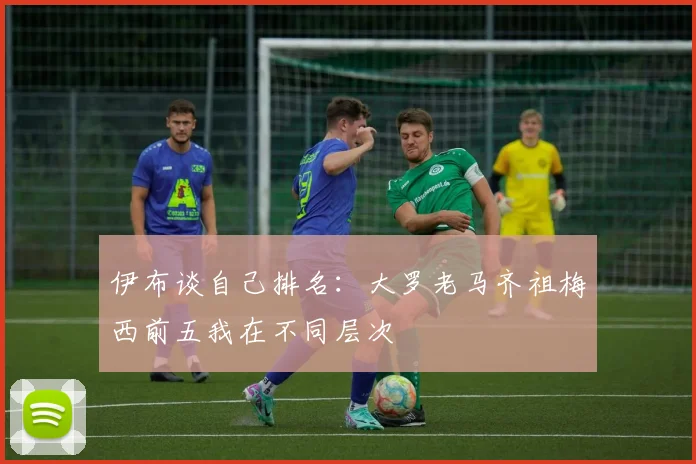 伊布谈自己排名：大罗老马齐祖梅西前五我在不同层次