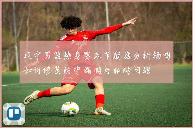 辽宁男篮热身赛末节崩盘分析杨鸣如何修复防守漏洞与轮转问题
