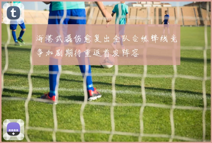 海港武磊伤愈复出全队合练锋线竞争加剧期待重返首发阵容
