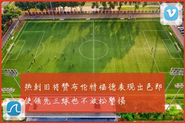 热刺旧将赞布伦特福德表现出色即使领先三球也不放松警惕