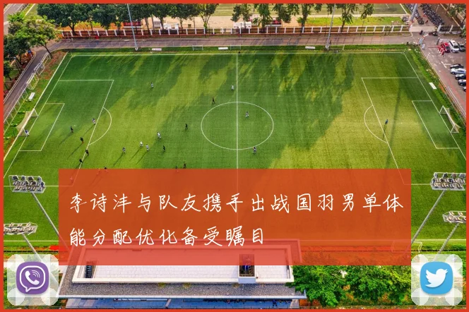 李诗沣与队友携手出战国羽男单体能分配优化备受瞩目