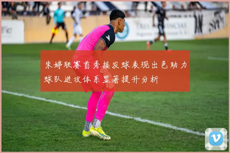 朱婷联赛首秀接发球表现出色助力球队进攻体系显著提升分析