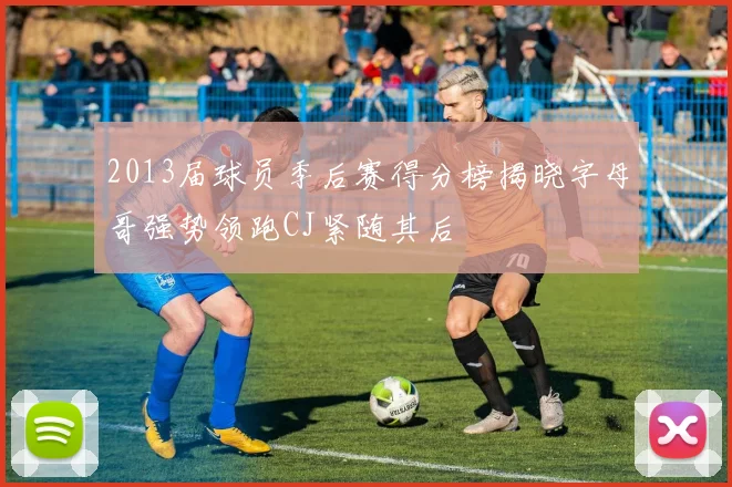 2013届球员季后赛得分榜揭晓字母哥强势领跑CJ紧随其后