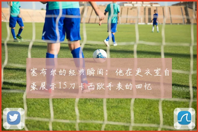 塞布尔的经典瞬间：他在更衣室自豪展示15刀卡西欧手表的回忆