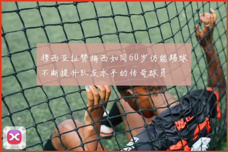 穆西亚拉赞梅西如同60岁仍能踢球不断提升队友水平的传奇球员