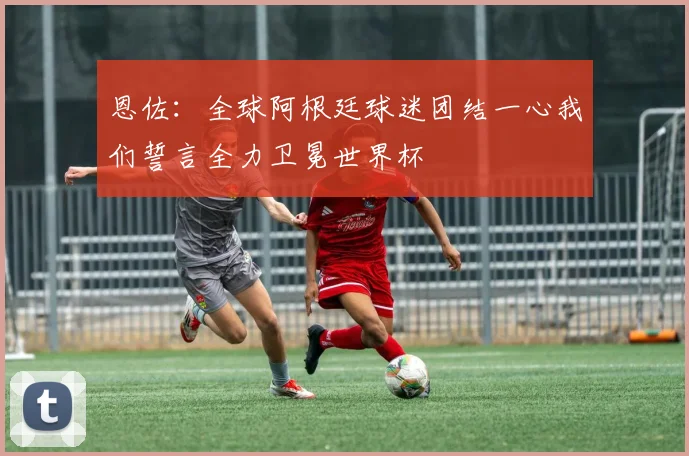 恩佐：全球阿根廷球迷团结一心我们誓言全力卫冕世界杯