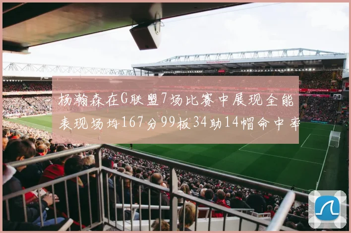 杨瀚森在G联盟7场比赛中展现全能表现场均167分99板34助14帽命中率超五成