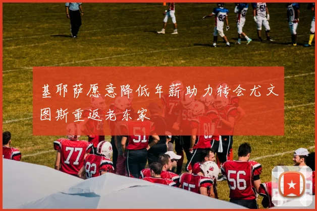 基耶萨愿意降低年薪助力转会尤文图斯重返老东家