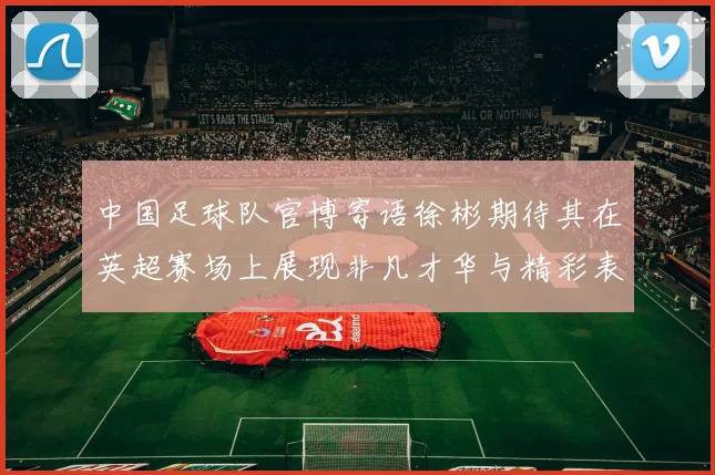 中国足球队官博寄语徐彬期待其在英超赛场上展现非凡才华与精彩表现