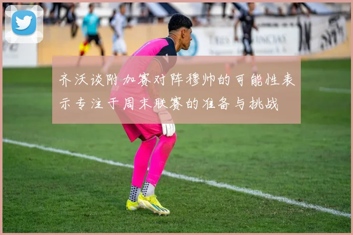 齐沃谈附加赛对阵穆帅的可能性表示专注于周末联赛的准备与挑战