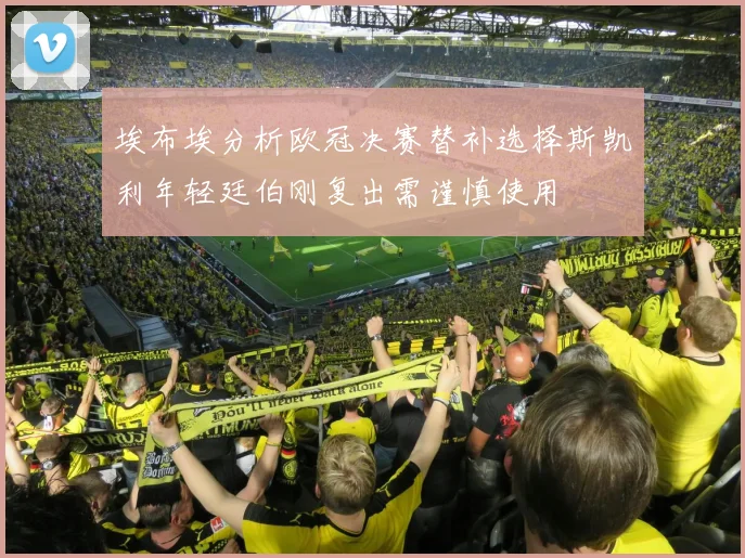 埃布埃分析欧冠决赛替补选择斯凯利年轻廷伯刚复出需谨慎使用