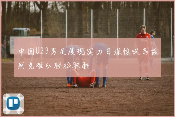 中国U23男足展现实力日媒惊叹乌兹别克难以轻松取胜