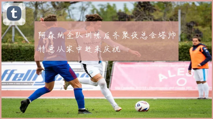 阿森纳全队训练后齐聚夜总会塔帅特意从家中赶来庆祝