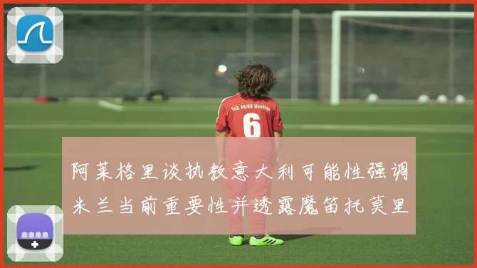 阿莱格里谈执教意大利可能性强调米兰当前重要性并透露魔笛托莫里缺阵消息