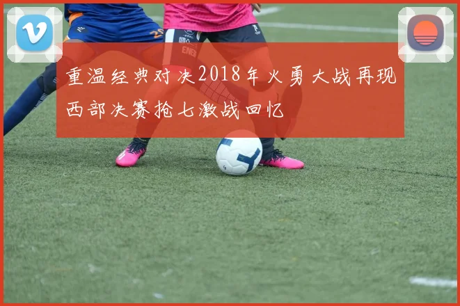 重温经典对决2018年火勇大战再现西部决赛抢七激战回忆
