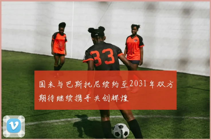 国米与巴斯托尼续约至2031年双方期待继续携手共创辉煌