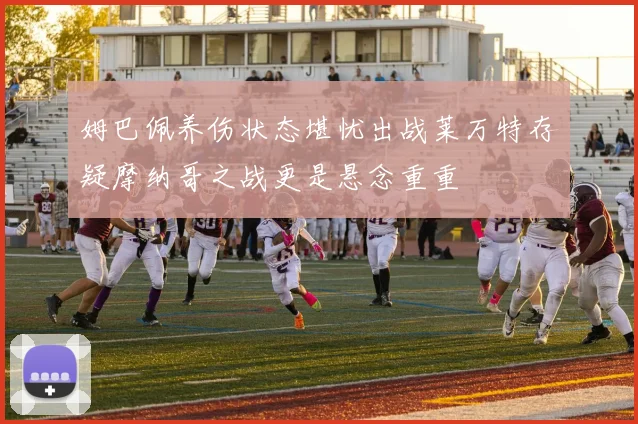 姆巴佩养伤状态堪忧出战莱万特存疑摩纳哥之战更是悬念重重